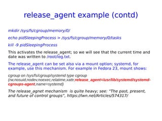 release_agent example (contd)
mkdir /sys/fs/cgroup/memory/0/
echo pidSleepingProcess > /sys/fs/cgroup/memory/0/tasks
kill -9 pidSleepingProcess
This activates the release_agent; so we will see that the current time and
date was written to /root/log.txt.
The release_agent can be set also via a mount option; systemd, for
example, use this mechanism. For example in Fedora 23, mount shows:
cgroup on /sys/fs/cgroup/systemd type cgroup
(rw,nosuid,nodev,noexec,relatime,xattr,release_agent=/usr/lib/systemd/systemd-
cgroups-agent,name=systemd)
The release_agnet mechanism is quite heavy; see: “The past, present,
and future of control groups”, https://lwn.net/Articles/574317/
 