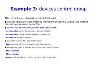 Example 3: devices control group
Also referred to as : devcg (devices control group)
● devices cgroup provides enforcing restrictions on reading, writing and creating
(mknod) operations on device files.
● 3 control files: devices.allow, devices.deny, devices.list.
– devices.allow can be considered as devices whitelist
– devices.deny can be considered as devices blacklist.
– devices.list available devices.
● Each entry in these files consist of 4 fields:
– type: can be a (all), c (char device), or b (block device).
● All means all types of devices, and all major and minor numbers.
– Major number.
– Minor number.
– Access: composition of 'r' (read), 'w' (write) and 'm' (mknod).
 