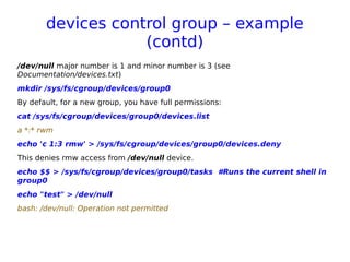 devices control group – example
(contd)
/dev/null major number is 1 and minor number is 3 (see
Documentation/devices.txt)
mkdir /sys/fs/cgroup/devices/group0
By default, for a new group, you have full permissions:
cat /sys/fs/cgroup/devices/group0/devices.list
a *:* rwm
echo 'c 1:3 rmw' > /sys/fs/cgroup/devices/group0/devices.deny
This denies rmw access from /dev/null device.
echo $$ > /sys/fs/cgroup/devices/group0/tasks #Runs the current shell in
group0
echo "test" > /dev/null
bash: /dev/null: Operation not permitted
 