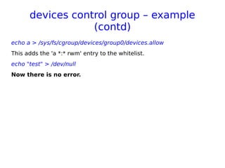 devices control group – example
(contd)
echo a > /sys/fs/cgroup/devices/group0/devices.allow
This adds the 'a *:* rwm' entry to the whitelist.
echo "test" > /dev/null
Now there is no error.
 