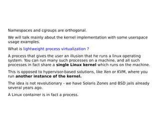Namespaces and cgroups are orthogonal.
We will talk mainly about the kernel implementation with some userspace
usage examples.
What is lightweight process virtualization ?
A process that gives the user an illusion that he runs a linux operating
system. You can run many such processes on a machine, and all such
processes in fact share a single Linux kernel which runs on the machine.
This is opposed to hypervisor-based solutions, like Xen or KVM, where you
run another instance of the kernel.
The idea is not revolutionary - we have Solaris Zones and BSD jails already
several years ago.
A Linux container is in fact a process.
 