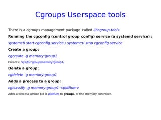 Cgroups Userspace tools
There is a cgroups management package called libcgroup-tools.
Running the cgconfig (control group config) service (a systemd service) :
systemctl start cgconfig.service / systemctl stop cgconfig.service
Create a group:
cgcreate -g memory:group1
Creates: /sys/fs/cgroup/memory/group1/
Delete a group:
cgdelete -g memory:group1
Adds a process to a group:
cgclassify -g memory:group1 <pidNum>
Adds a process whose pid is pidNum to group1 of the memory controller.
 