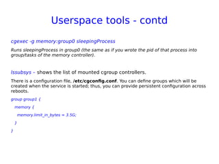 Userspace tools - contd
cgexec -g memory:group0 sleepingProcess
Runs sleepingProcess in group0 (the same as if you wrote the pid of that process into
group/tasks of the memory controller).
lssubsys – shows the list of mounted cgroup controllers.
There is a configuration file, /etc/cgconfig.conf. You can define groups which will be
created when the service is started; thus, you can provide persistent configuration across
reboots.
group group1 {
memory {
memory.limit_in_bytes = 3.5G;
}
}
 