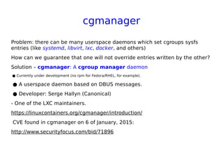 cgmanager
Problem: there can be many userspace daemons which set cgroups sysfs
entries (like systemd, libvirt, lxc, docker, and others)
How can we guarantee that one will not override entries written by the other?
Solution – cgmanager: A cgroup manager daemon
● Currently under development (no rpm for Fedora/RHEL, for example).
● A userspace daemon based on DBUS messages.
● Developer: Serge Hallyn (Canonical)
- One of the LXC maintainers.
https://linuxcontainers.org/cgmanager/introduction/
CVE found in cgmanager on 6 of January, 2015:
http://www.securityfocus.com/bid/71896
 