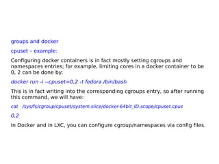 groups and docker
cpuset – example:
Configuring docker containers is in fact mostly setting cgroups and
namespaces entries; for example, limiting cores in a docker container to be
0, 2 can be done by:
docker run -i --cpuset=0,2 -t fedora /bin/bash
This is in fact writing into the corresponding cgroups entry, so after running
this command, we will have:
cat /sys/fs/cgroup/cpuset/system.slice/docker-64bit_ID.scope/cpuset.cpus
0,2
In Docker and in LXC, you can configure cgroup/namespaces via config files.
 