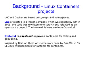 Background - Linux Containers
projects
LXC and Docker are based on cgroups and namespaces.
LXC originated in a French company which was bought by IBM in
2005; the code was rewritten from scratch and released as an
opensource project. The two maintainers are from Canonical.
Systemd has systemd-nspawnd containers for testing and
debugging.
Inspired by RedHat, there was some work done by Dan Welsh for
SELinux enhancements for systemd for containers.
 
