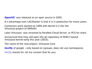 OpenVZ was released as an open source in 2005.
It’s advantage over LXC/Docker is that it is in production for many years.
Containers work started on 1999 with Kernel 2.2 (for the
Virtuozzo project of SWSoft).
Later Virtuozzo was renamed to Parallels Cloud Server, or PCS for short.
Announced that they will open the git repository of RHEL7-based
Virtuozzo kernel early this year (2015).
The name of the new project: Virtuozzo Core
lmctfy of google – only based on cgroups, does not use namespaces.
lmctfy stands for: let me contain that for you.
 