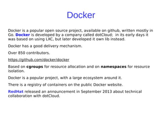 Docker
Docker is a popular open source project, available on github, written mostly in
Go. Docker is developed by a company called dotCloud; in its early days it
was based on using LXC, but later developed it own lib instead.
Docker has a good delivery mechanism.
Over 850 contributors.
https://github.com/docker/docker
Based on cgroups for resource allocation and on namespaces for resource
isolation.
Docker is a popular project, with a large ecosystem around it.
There is a registry of containers on the public Docker website.
RedHat released an announcement in September 2013 about technical
collaboration with dotCloud.
 