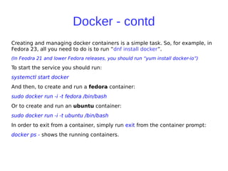 Docker - contd
Creating and managing docker containers is a simple task. So, for example, in
Fedora 23, all you need to do is to run “dnf install docker”.
(In Feodra 21 and lower Fedora releases, you should run “yum install docker-io”)
To start the service you should run:
systemctl start docker
And then, to create and run a fedora container:
sudo docker run -i -t fedora /bin/bash
Or to create and run an ubuntu container:
sudo docker run -i -t ubuntu /bin/bash
In order to exit from a container, simply run exit from the container prompt:
docker ps - shows the running containers.
 