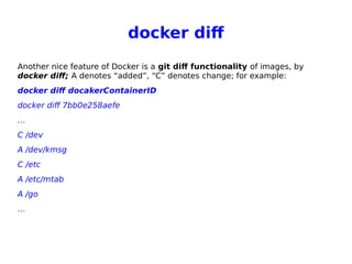 docker dif
Another nice feature of Docker is a git dif functionality of images, by
docker diff; A denotes “added”, “C” denotes change; for example:
docker diff docakerContainerID
docker diff 7bb0e258aefe
…
C /dev
A /dev/kmsg
C /etc
A /etc/mtab
A /go
…
 