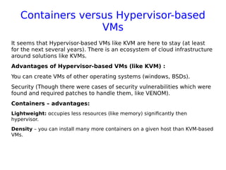 Containers versus Hypervisor-based
VMs
It seems that Hypervisor-based VMs like KVM are here to stay (at least
for the next several years). There is an ecosystem of cloud infrastructure
around solutions like KVMs.
Advantages of Hypervisor-based VMs (like KVM) :
You can create VMs of other operating systems (windows, BSDs).
Security (Though there were cases of security vulnerabilities which were
found and required patches to handle them, like VENOM).
Containers – advantages:
Lightweight: occupies less resources (like memory) significantly then
hypervisor.
Density – you can install many more containers on a given host than KVM-based
VMs.
 