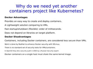 Why do we need yet another
containers project like Kubernetes?
Docker Advantages
Provides an easy way to create and deploy containers.
A Lightweight solution comparing to VMs.
Fast startup/shutdown (flexible): order of milliseconds.
Does not depend on libraries on target platform.
Docker Disadvantages
Containers, including Docker containers, are considered less secure than VMs.
Work is done by RedHat to enhance Docker security with SELinux.
There is no standard set of security tests for VMs/containers.
In OpenVZ they did a security audit in 2005 by a Russian Security expert.
Docker containers on a single host must share the same kernel image.
 