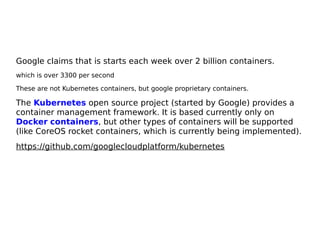 Google claims that is starts each week over 2 billion containers.
which is over 3300 per second
These are not Kubernetes containers, but google proprietary containers.
The Kubernetes open source project (started by Google) provides a
container management framework. It is based currently only on
Docker containers, but other types of containers will be supported
(like CoreOS rocket containers, which is currently being implemented).
https://github.com/googlecloudplatform/kubernetes
 