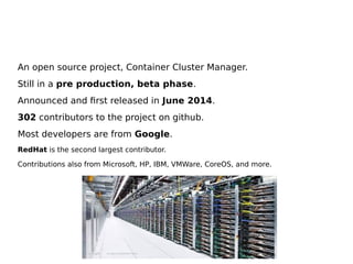 An open source project, Container Cluster Manager.
Still in a pre production, beta phase.
Announced and first released in June 2014.
302 contributors to the project on github.
Most developers are from Google.
RedHat is the second largest contributor.
Contributions also from Microsoft, HP, IBM, VMWare, CoreOS, and more.
 
