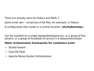 There are already rpms for Fedora and REHL 7.
Quite small rpm – comprises of 60 files, for example, in Fedora.
6 configuration files reside in a central location: /etc/kubernetes.
Can be installed on a single laptop/desktop/server, or a group of few
servers, or a group of hundreds of servers in a datacenter/cluster.
Other orchestration frameworks for containers exist:
● Docker-Swarm
● Core-OS Fleet
● Apache Mesos Docker Orchestration
 