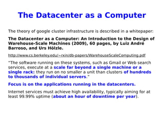 The Datacenter as a Computer
The theory of google cluster infrastructure is described in a whitepaper:
The Datacenter as a Computer: An Introduction to the Design of
Warehouse-Scale Machines (2009), 60 pages, by Luiz André
Barroso, and Urs Hölzle.
http://www.cs.berkeley.edu/~rxin/db-papers/WarehouseScaleComputing.pdf
“The software running on these systems, such as Gmail or Web search
services, execute at a scale far beyond a single machine or a
single rack: they run on no smaller a unit than clusters of hundreds
to thousands of individual servers.”
Focus is on the applications running in the datacenters.
Internet services must achieve high availability, typically aiming for at
least 99.99% uptime (about an hour of downtime per year).
 