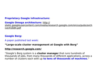 Proprietary Google infrastructure:
Google Omega architecture: http://
static.googleusercontent.com/media/research.google.com/en/us/pubs/arch
ive/41684.pdf
Google Borg:
A paper published last week:
“Large-scale cluster management at Google with Borg”
http://research.google.com/
“Google’s Borg system is a cluster manager that runs hundreds of
thousands of jobs, from many thousands of different applications, across a
number of clusters each with up to tens of thousands of machines.”
 
