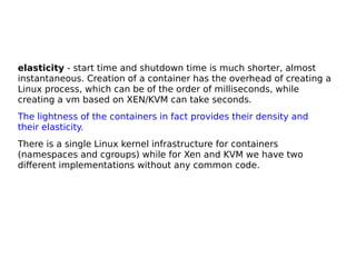 elasticity - start time and shutdown time is much shorter, almost
instantaneous. Creation of a container has the overhead of creating a
Linux process, which can be of the order of milliseconds, while
creating a vm based on XEN/KVM can take seconds.
The lightness of the containers in fact provides their density and
their elasticity.
There is a single Linux kernel infrastructure for containers
(namespaces and cgroups) while for Xen and KVM we have two
different implementations without any common code.
 