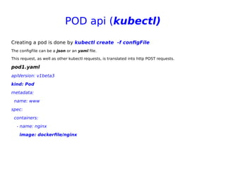 POD api (kubectl)
Creating a pod is done by kubectl create  -f configFile
The configFile can be a json or an yaml file.
This request, as well as other kubectl requests, is translated into http POST requests.
pod1.yaml
apiVersion: v1beta3
kind: Pod
metadata:
name: www
spec:
containers:
- name: nginx
image: dockerfile/nginx
 