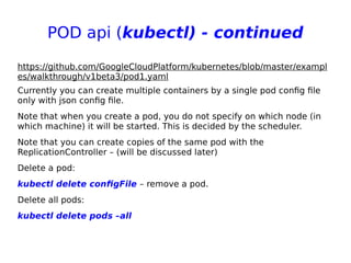 POD api (kubectl) - continued
https://github.com/GoogleCloudPlatform/kubernetes/blob/master/exampl
es/walkthrough/v1beta3/pod1.yaml
Currently you can create multiple containers by a single pod config file
only with json config file.
Note that when you create a pod, you do not specify on which node (in
which machine) it will be started. This is decided by the scheduler.
Note that you can create copies of the same pod with the
ReplicationController – (will be discussed later)
Delete a pod:
kubectl delete configFile – remove a pod.
Delete all pods:
kubectl delete pods –all
 