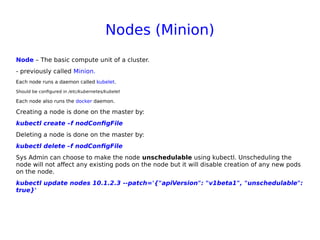 Nodes (Minion)
Node – The basic compute unit of a cluster.
- previously called Minion.
Each node runs a daemon called kubelet.
Should be configured in /etc/kubernetes/kubelet
Each node also runs the docker daemon.
Creating a node is done on the master by:
kubectl create –f nodConfigFile
Deleting a node is done on the master by:
kubectl delete –f nodConfigFile
Sys Admin can choose to make the node unschedulable using kubectl. Unscheduling the
node will not affect any existing pods on the node but it will disable creation of any new pods
on the node.
kubectl update nodes 10.1.2.3 --patch='{"apiVersion": "v1beta1", "unschedulable":
true}'
 