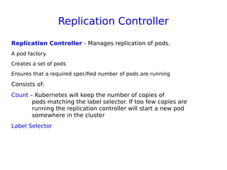 Replication Controller
Replication Controller - Manages replication of pods. 
A pod factory.
Creates a set of pods
Ensures that a required specified number of pods are running
Consists of:
Count – Kubernetes will keep the number of copies of
pods matching the label selector. If too few copies are
running the replication controller will start a new pod
somewhere in the cluster
Label Selector
 