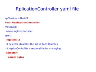 RplicationController yaml file
apiVersion: v1beta3
kind: ReplicationController
metadata:
name: nginx-controller
spec:
replicas: 3
# selector identifies the set of Pods that this
# replicaController is responsible for managing
selector:
name: nginx
 