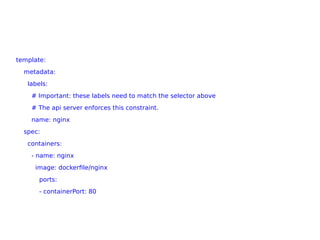 template:
metadata:
labels:
# Important: these labels need to match the selector above
# The api server enforces this constraint.
name: nginx
spec:
containers:
- name: nginx
image: dockerfile/nginx
ports:
- containerPort: 80
 