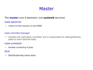 Master
The master runs 4 daemons: (via systemd services)
kube-apiserver
● Listens to http requests on port 8080.
kube-controller-manager
● Handles the replication controller and is responsible for adding/deleting
pods to reach desired state.
kube-scheduler
● Handles scheduling of pods.
Etcd
● Distributed key-value store
 