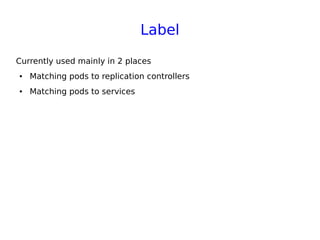 Label
Currently used mainly in 2 places
● Matching pods to replication controllers
● Matching pods to services
 