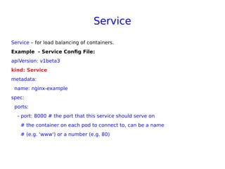 Service
Service – for load balancing of containers.
Example - Service Config File:
apiVersion: v1beta3
kind: Service
metadata:
name: nginx-example
spec:
ports:
- port: 8000 # the port that this service should serve on
# the container on each pod to connect to, can be a name
# (e.g. 'www') or a number (e.g. 80)
 