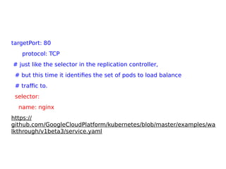 targetPort: 80
protocol: TCP
# just like the selector in the replication controller,
# but this time it identifies the set of pods to load balance
# traffic to.
selector:
name: nginx
https://
github.com/GoogleCloudPlatform/kubernetes/blob/master/examples/wa
lkthrough/v1beta3/service.yaml
 