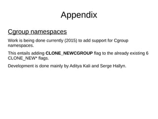 Appendix
Cgroup namespaces
Work is being done currently (2015) to add support for Cgroup
namespaces.
This entails adding CLONE_NEWCGROUP flag to the already existing 6
CLONE_NEW* flags.
Development is done mainly by Aditya Kali and Serge Hallyn.
 