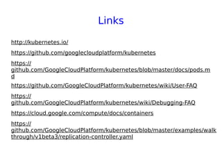 Links
http://kubernetes.io/
https://github.com/googlecloudplatform/kubernetes
https://
github.com/GoogleCloudPlatform/kubernetes/blob/master/docs/pods.m
d
https://github.com/GoogleCloudPlatform/kubernetes/wiki/User-FAQ
https://
github.com/GoogleCloudPlatform/kubernetes/wiki/Debugging-FAQ
https://cloud.google.com/compute/docs/containers
https://
github.com/GoogleCloudPlatform/kubernetes/blob/master/examples/walk
through/v1beta3/replication-controller.yaml
 