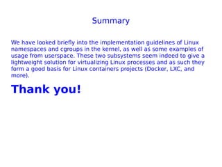 Summary
We have looked briefly into the implementation guidelines of Linux
namespaces and cgroups in the kernel, as well as some examples of
usage from userspace. These two subsystems seem indeed to give a
lightweight solution for virtualizing Linux processes and as such they
form a good basis for Linux containers projects (Docker, LXC, and
more).
Thank you!
 