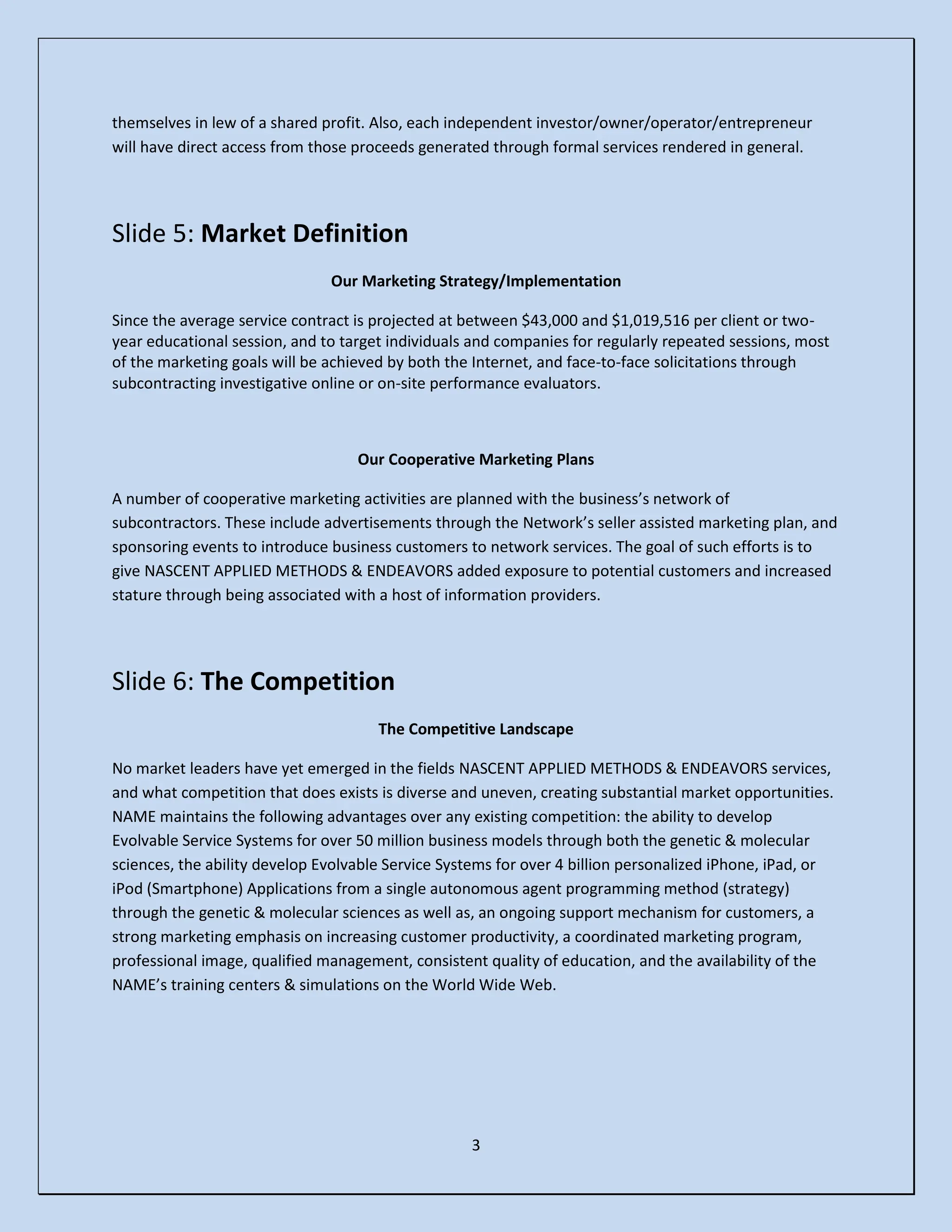 3
themselves in lew of a shared profit. Also, each independent investor/owner/operator/entrepreneur
will have direct access from those proceeds generated through formal services rendered in general.
Slide 5: Market Definition
Our Marketing Strategy/Implementation
Since the average service contract is projected at between $43,000 and $1,019,516 per client or two-
year educational session, and to target individuals and companies for regularly repeated sessions, most
of the marketing goals will be achieved by both the Internet, and face-to-face solicitations through
subcontracting investigative online or on-site performance evaluators.
Our Cooperative Marketing Plans
A number of cooperative marketing activities are planned with the business’s network of
subcontractors. These include advertisements through the Network’s seller assisted marketing plan, and
sponsoring events to introduce business customers to network services. The goal of such efforts is to
give NASCENT APPLIED METHODS & ENDEAVORS added exposure to potential customers and increased
stature through being associated with a host of information providers.
Slide 6: The Competition
The Competitive Landscape
No market leaders have yet emerged in the fields NASCENT APPLIED METHODS & ENDEAVORS services,
and what competition that does exists is diverse and uneven, creating substantial market opportunities.
NAME maintains the following advantages over any existing competition: the ability to develop
Evolvable Service Systems for over 50 million business models through both the genetic & molecular
sciences, the ability develop Evolvable Service Systems for over 4 billion personalized iPhone, iPad, or
iPod (Smartphone) Applications from a single autonomous agent programming method (strategy)
through the genetic & molecular sciences as well as, an ongoing support mechanism for customers, a
strong marketing emphasis on increasing customer productivity, a coordinated marketing program,
professional image, qualified management, consistent quality of education, and the availability of the
NAME’s training centers & simulations on the World Wide Web.
 