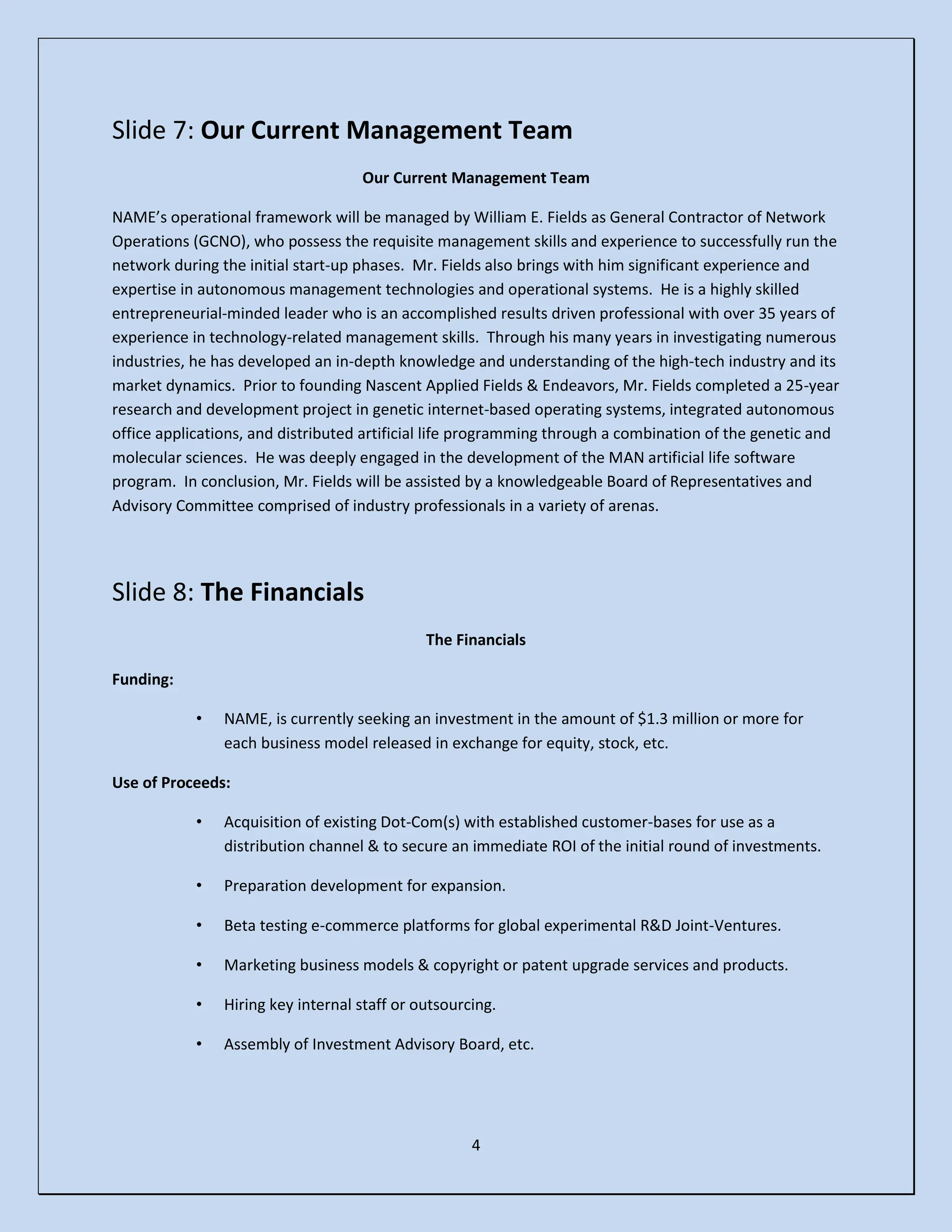 4
Slide 7: Our Current Management Team
Our Current Management Team
NAME’s operational framework will be managed by William E. Fields as General Contractor of Network
Operations (GCNO), who possess the requisite management skills and experience to successfully run the
network during the initial start-up phases. Mr. Fields also brings with him significant experience and
expertise in autonomous management technologies and operational systems. He is a highly skilled
entrepreneurial-minded leader who is an accomplished results driven professional with over 35 years of
experience in technology-related management skills. Through his many years in investigating numerous
industries, he has developed an in-depth knowledge and understanding of the high-tech industry and its
market dynamics. Prior to founding Nascent Applied Fields & Endeavors, Mr. Fields completed a 25-year
research and development project in genetic internet-based operating systems, integrated autonomous
office applications, and distributed artificial life programming through a combination of the genetic and
molecular sciences. He was deeply engaged in the development of the MAN artificial life software
program. In conclusion, Mr. Fields will be assisted by a knowledgeable Board of Representatives and
Advisory Committee comprised of industry professionals in a variety of arenas.
Slide 8: The Financials
The Financials
Funding:
• NAME, is currently seeking an investment in the amount of $1.3 million or more for
each business model released in exchange for equity, stock, etc.
Use of Proceeds:
• Acquisition of existing Dot-Com(s) with established customer-bases for use as a
distribution channel & to secure an immediate ROI of the initial round of investments.
• Preparation development for expansion.
• Beta testing e-commerce platforms for global experimental R&D Joint-Ventures.
• Marketing business models & copyright or patent upgrade services and products.
• Hiring key internal staff or outsourcing.
• Assembly of Investment Advisory Board, etc.
 