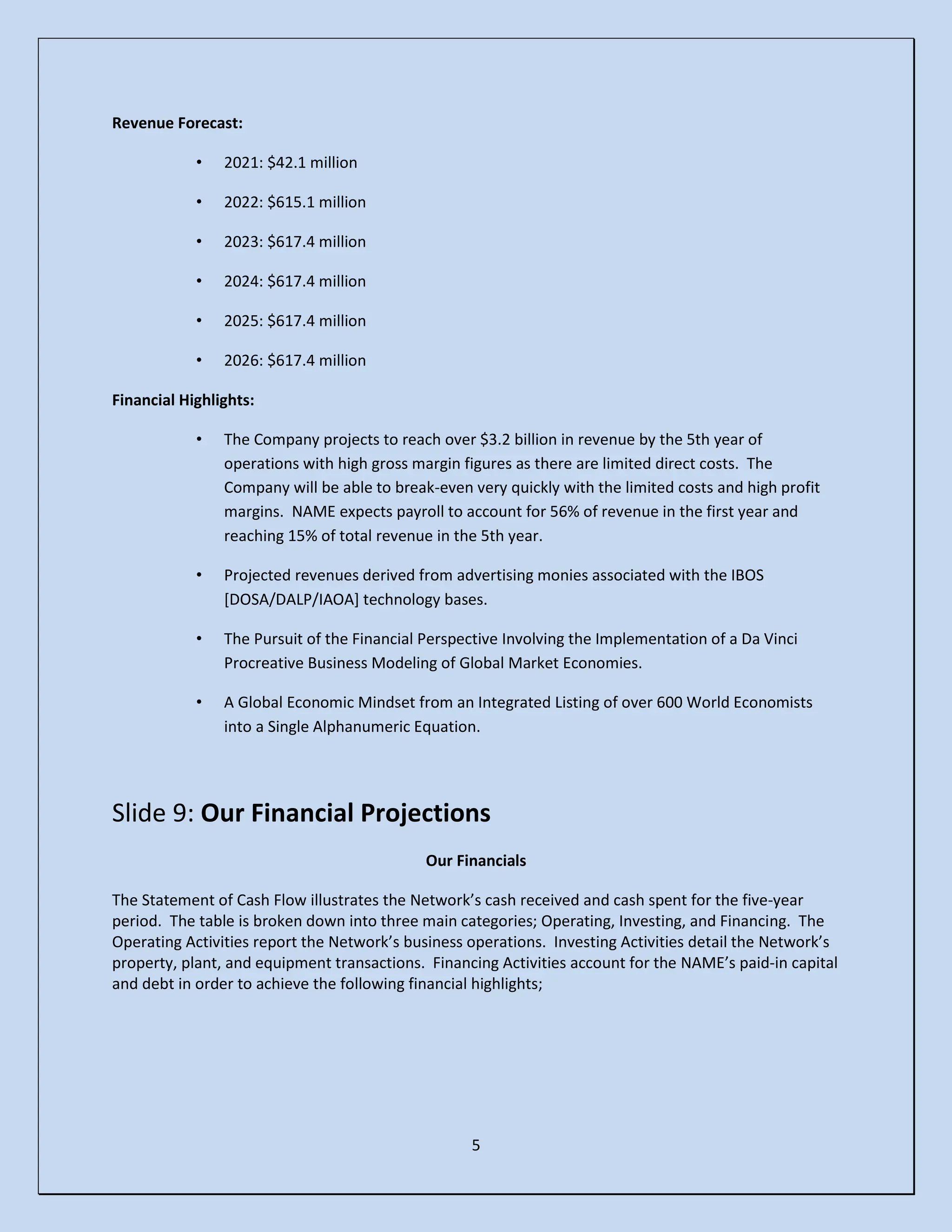 5
Revenue Forecast:
• 2021: $42.1 million
• 2022: $615.1 million
• 2023: $617.4 million
• 2024: $617.4 million
• 2025: $617.4 million
• 2026: $617.4 million
Financial Highlights:
• The Company projects to reach over $3.2 billion in revenue by the 5th year of
operations with high gross margin figures as there are limited direct costs. The
Company will be able to break-even very quickly with the limited costs and high profit
margins. NAME expects payroll to account for 56% of revenue in the first year and
reaching 15% of total revenue in the 5th year.
• Projected revenues derived from advertising monies associated with the IBOS
[DOSA/DALP/IAOA] technology bases.
• The Pursuit of the Financial Perspective Involving the Implementation of a Da Vinci
Procreative Business Modeling of Global Market Economies.
• A Global Economic Mindset from an Integrated Listing of over 600 World Economists
into a Single Alphanumeric Equation.
Slide 9: Our Financial Projections
Our Financials
The Statement of Cash Flow illustrates the Network’s cash received and cash spent for the five-year
period. The table is broken down into three main categories; Operating, Investing, and Financing. The
Operating Activities report the Network’s business operations. Investing Activities detail the Network’s
property, plant, and equipment transactions. Financing Activities account for the NAME’s paid-in capital
and debt in order to achieve the following financial highlights;
 