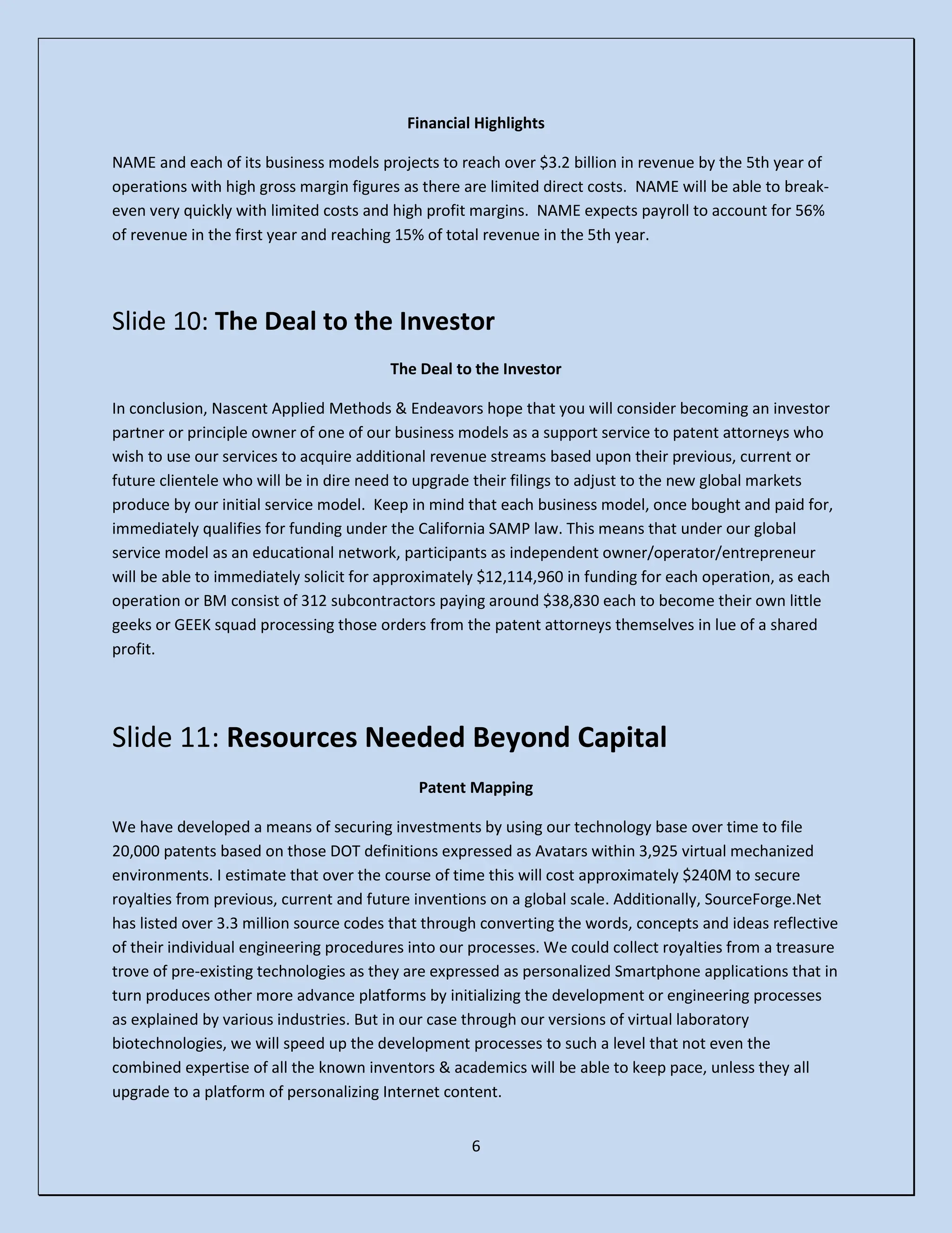 6
Financial Highlights
NAME and each of its business models projects to reach over $3.2 billion in revenue by the 5th year of
operations with high gross margin figures as there are limited direct costs. NAME will be able to break-
even very quickly with limited costs and high profit margins. NAME expects payroll to account for 56%
of revenue in the first year and reaching 15% of total revenue in the 5th year.
Slide 10: The Deal to the Investor
The Deal to the Investor
In conclusion, Nascent Applied Methods & Endeavors hope that you will consider becoming an investor
partner or principle owner of one of our business models as a support service to patent attorneys who
wish to use our services to acquire additional revenue streams based upon their previous, current or
future clientele who will be in dire need to upgrade their filings to adjust to the new global markets
produce by our initial service model. Keep in mind that each business model, once bought and paid for,
immediately qualifies for funding under the California SAMP law. This means that under our global
service model as an educational network, participants as independent owner/operator/entrepreneur
will be able to immediately solicit for approximately $12,114,960 in funding for each operation, as each
operation or BM consist of 312 subcontractors paying around $38,830 each to become their own little
geeks or GEEK squad processing those orders from the patent attorneys themselves in lue of a shared
profit.
Slide 11: Resources Needed Beyond Capital
Patent Mapping
We have developed a means of securing investments by using our technology base over time to file
20,000 patents based on those DOT definitions expressed as Avatars within 3,925 virtual mechanized
environments. I estimate that over the course of time this will cost approximately $240M to secure
royalties from previous, current and future inventions on a global scale. Additionally, SourceForge.Net
has listed over 3.3 million source codes that through converting the words, concepts and ideas reflective
of their individual engineering procedures into our processes. We could collect royalties from a treasure
trove of pre-existing technologies as they are expressed as personalized Smartphone applications that in
turn produces other more advance platforms by initializing the development or engineering processes
as explained by various industries. But in our case through our versions of virtual laboratory
biotechnologies, we will speed up the development processes to such a level that not even the
combined expertise of all the known inventors & academics will be able to keep pace, unless they all
upgrade to a platform of personalizing Internet content.
 