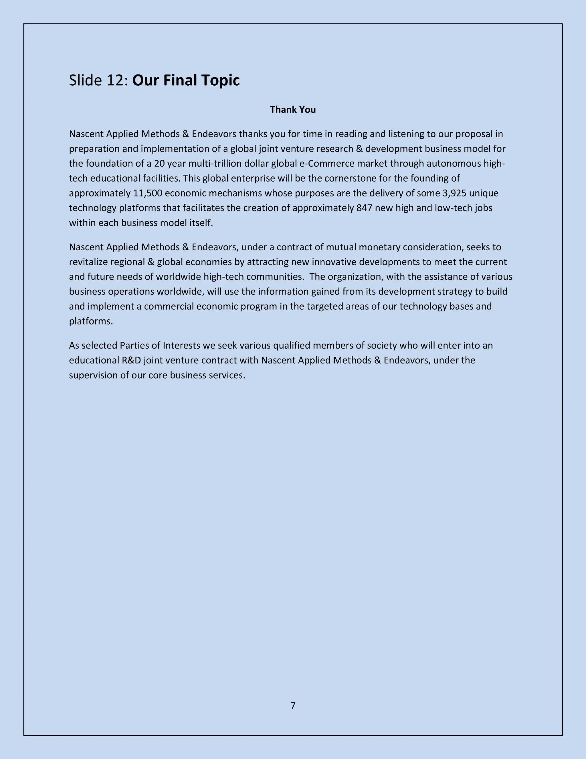 7
Slide 12: Our Final Topic
Thank You
Nascent Applied Methods & Endeavors thanks you for time in reading and listening to our proposal in
preparation and implementation of a global joint venture research & development business model for
the foundation of a 20 year multi-trillion dollar global e-Commerce market through autonomous high-
tech educational facilities. This global enterprise will be the cornerstone for the founding of
approximately 11,500 economic mechanisms whose purposes are the delivery of some 3,925 unique
technology platforms that facilitates the creation of approximately 847 new high and low-tech jobs
within each business model itself.
Nascent Applied Methods & Endeavors, under a contract of mutual monetary consideration, seeks to
revitalize regional & global economies by attracting new innovative developments to meet the current
and future needs of worldwide high-tech communities. The organization, with the assistance of various
business operations worldwide, will use the information gained from its development strategy to build
and implement a commercial economic program in the targeted areas of our technology bases and
platforms.
As selected Parties of Interests we seek various qualified members of society who will enter into an
educational R&D joint venture contract with Nascent Applied Methods & Endeavors, under the
supervision of our core business services.
 
