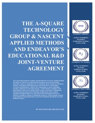 1
THE A-SQUARE
TECHNOLOGY
GROUP & NASCENT
APPLIED METHODS
AND ENDEAVOR’S
EDUCATIONAL R&D
JOINT-VENTURE
AGREEMENT
The Contracting Standards, Products and Specifications of Nascent Applied Methods
& Endeavors, references a California-based company and network providing
Electronic Commerce Applications (ECA), Enterprise Work Architectures (Business
Models), Autonomous Knowledge Worker Systems (KWS) to combat global
terrorism, and Distributed Artificial Life Programming (Avatars) technologies
through a collaborative-networking strategy. NAME intends to capitalize on the
opportunities in this area by being the first Company to introduce a collaborative
internet-based operating system using high-concept theories such as genetic
algorithms, biological suffix trees, and a host of other information-retrieval or
monetary strategies in relation to artificial life (avatar) or virtual economic scenario
programming involving global joint research & development through the use of the
molecular sciences.
BY WILLIAM EARL FIELDS (GCNO)
(ANMESCL2
RDWEF)
ALPHA NUMEROUS
MAXIMUS
EGREGIOUS SUMMA
CUM LAUDE
(ANMESCL2
EL NEGRO)
ALPHA NUMEROUS
MAXIMA
EGREGIA SUMMA
CUM LAUDE
(ANMESCL2
QUO VADIS)
ALPHA NUMEROUS
MAXIMUS
EGREGION SUMMA
CUM LAUDE
 