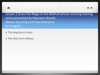 Lesson 2 (from the Magic In the Method phone sourcing training
series presented by Maureen Sharib)
Names Sourcing and Free Enterprise
(Is it legal?)
   The long form is here:

   The short form follows.
 