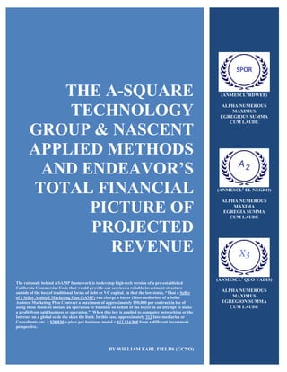 THE A-SQUARE
TECHNOLOGY
GROUP & NASCENT
APPLIED METHODS
AND ENDEAVOR’S
TOTAL FINANCIAL
PICTURE OF
PROJECTED
REVENUE
The rationale behind a SAMP framework is to develop high-tech version of a pre-established
California Commercial Code that would provide our services a reliable investment structure
outside of the box of traditional forms of debt or VC capital. In that the law states, “That a Seller
of a Seller Assisted Marketing Plan (SAMP) can charge a buyer (Intermediaries) of a Seller
Assisted Marketing Plan Contract a maximum of approximately $50,000 per contract in lue of
using those funds to initiate an operation or business on behalf of the buyer in an attempt to make
a profit from said business or operation.” When this law is applied to computer networking or the
Internet on a global scale the skies the limit. In this case, approximately 312 Intermediaries or
Consultants, etc. x $38,830 a piece per business model = $12,114,960 from a different investment
perspective.
BY WILLIAM EARL FIELDS (GCNO)
(ANMESCL2
RDWEF)
ALPHA NUMEROUS
MAXIMUS
EGREGIOUS SUMMA
CUM LAUDE
(ANMESCL2
EL NEGRO)
ALPHA NUMEROUS
MAXIMA
EGREGIA SUMMA
CUM LAUDE
(ANMESCL2
QUO VADIS)
ALPHA NUMEROUS
MAXIMUS
EGREGION SUMMA
CUM LAUDE
 