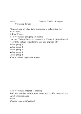 Name: Student Number:Campus:
Workshop Tutor:
Please delete all blue italic text prior to submitting the
assessment.
1. Five Values
1.1 Five values grouping [5 marks]
Use the ‘Values Exercise’ resource in Theme 1 (Moodle) and
record the values important to you and explain why.
Value group 1
Value group 2
Value group 3
Value group 4
Value group 5
Why are these important to you?
1.2 Five values ordered [5 marks]
Rank the top five values from above and justify your ranking.
Level of importance
Value
What is your justification?
 