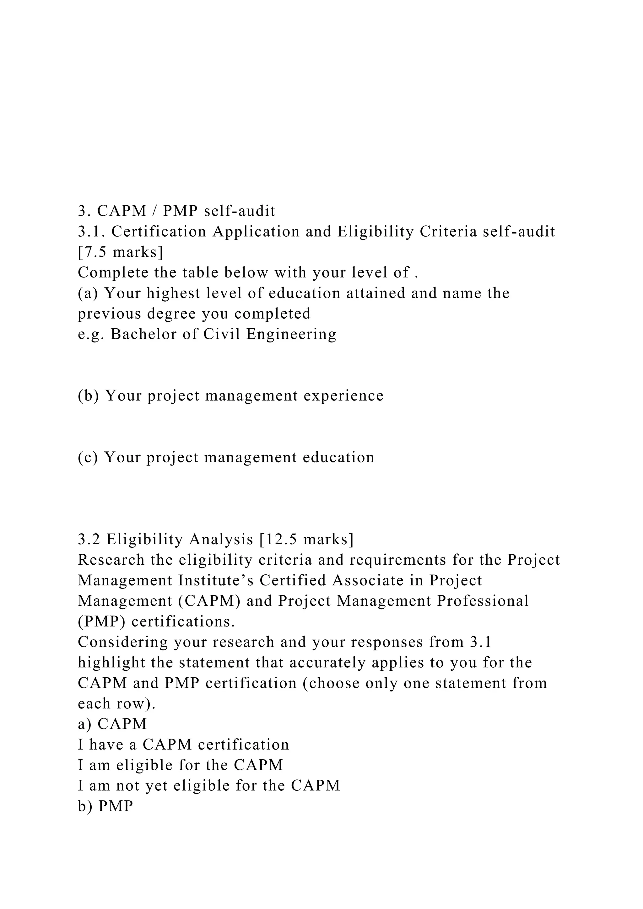 3. CAPM / PMP self-audit
3.1. Certification Application and Eligibility Criteria self-audit
[7.5 marks]
Complete the table below with your level of .
(a) Your highest level of education attained and name the
previous degree you completed
e.g. Bachelor of Civil Engineering
(b) Your project management experience
(c) Your project management education
3.2 Eligibility Analysis [12.5 marks]
Research the eligibility criteria and requirements for the Project
Management Institute’s Certified Associate in Project
Management (CAPM) and Project Management Professional
(PMP) certifications.
Considering your research and your responses from 3.1
highlight the statement that accurately applies to you for the
CAPM and PMP certification (choose only one statement from
each row).
a) CAPM
I have a CAPM certification
I am eligible for the CAPM
I am not yet eligible for the CAPM
b) PMP
 
