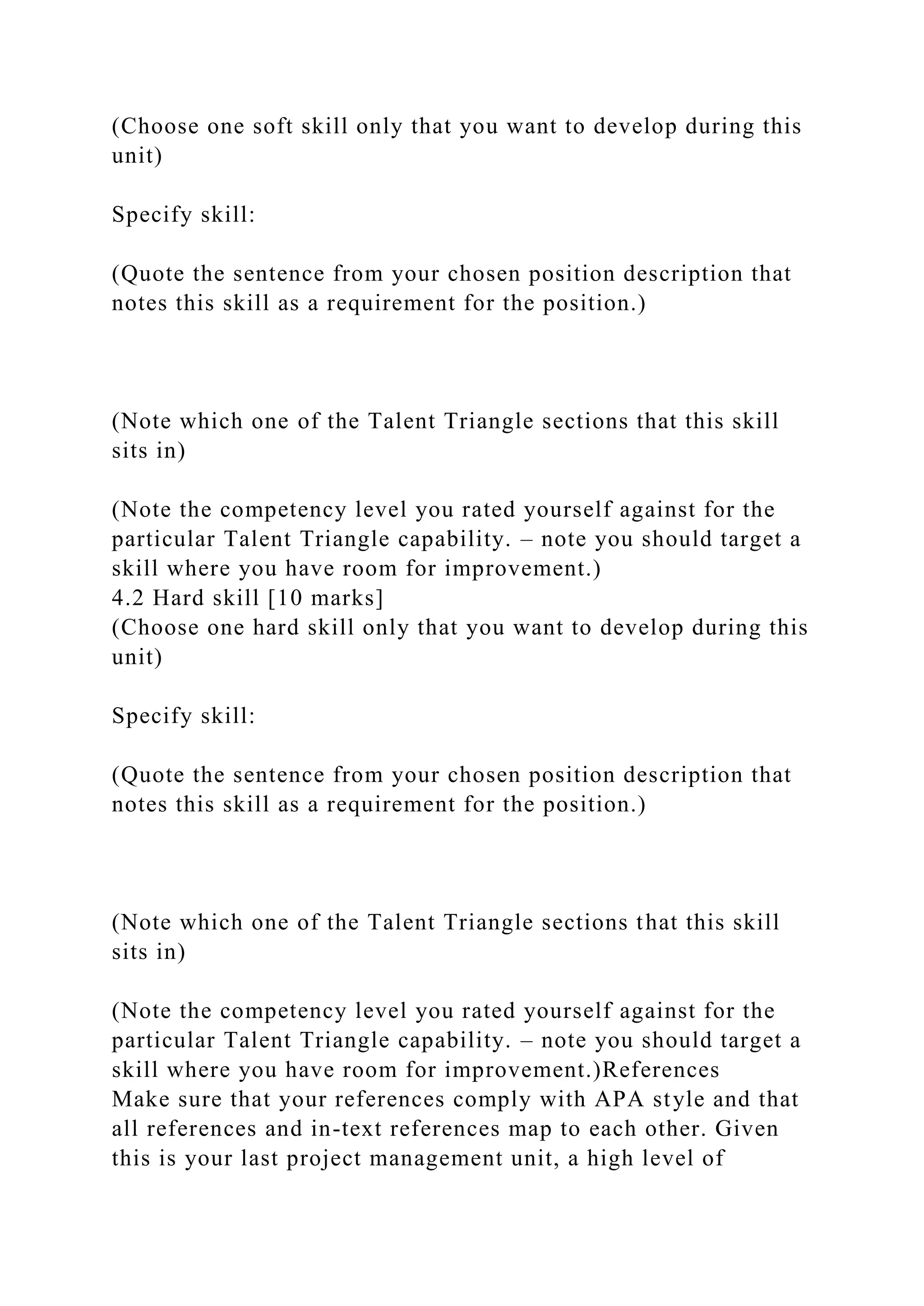 (Choose one soft skill only that you want to develop during this
unit)
Specify skill:
(Quote the sentence from your chosen position description that
notes this skill as a requirement for the position.)
(Note which one of the Talent Triangle sections that this skill
sits in)
(Note the competency level you rated yourself against for the
particular Talent Triangle capability. – note you should target a
skill where you have room for improvement.)
4.2 Hard skill [10 marks]
(Choose one hard skill only that you want to develop during this
unit)
Specify skill:
(Quote the sentence from your chosen position description that
notes this skill as a requirement for the position.)
(Note which one of the Talent Triangle sections that this skill
sits in)
(Note the competency level you rated yourself against for the
particular Talent Triangle capability. – note you should target a
skill where you have room for improvement.)References
Make sure that your references comply with APA style and that
all references and in-text references map to each other. Given
this is your last project management unit, a high level of
 