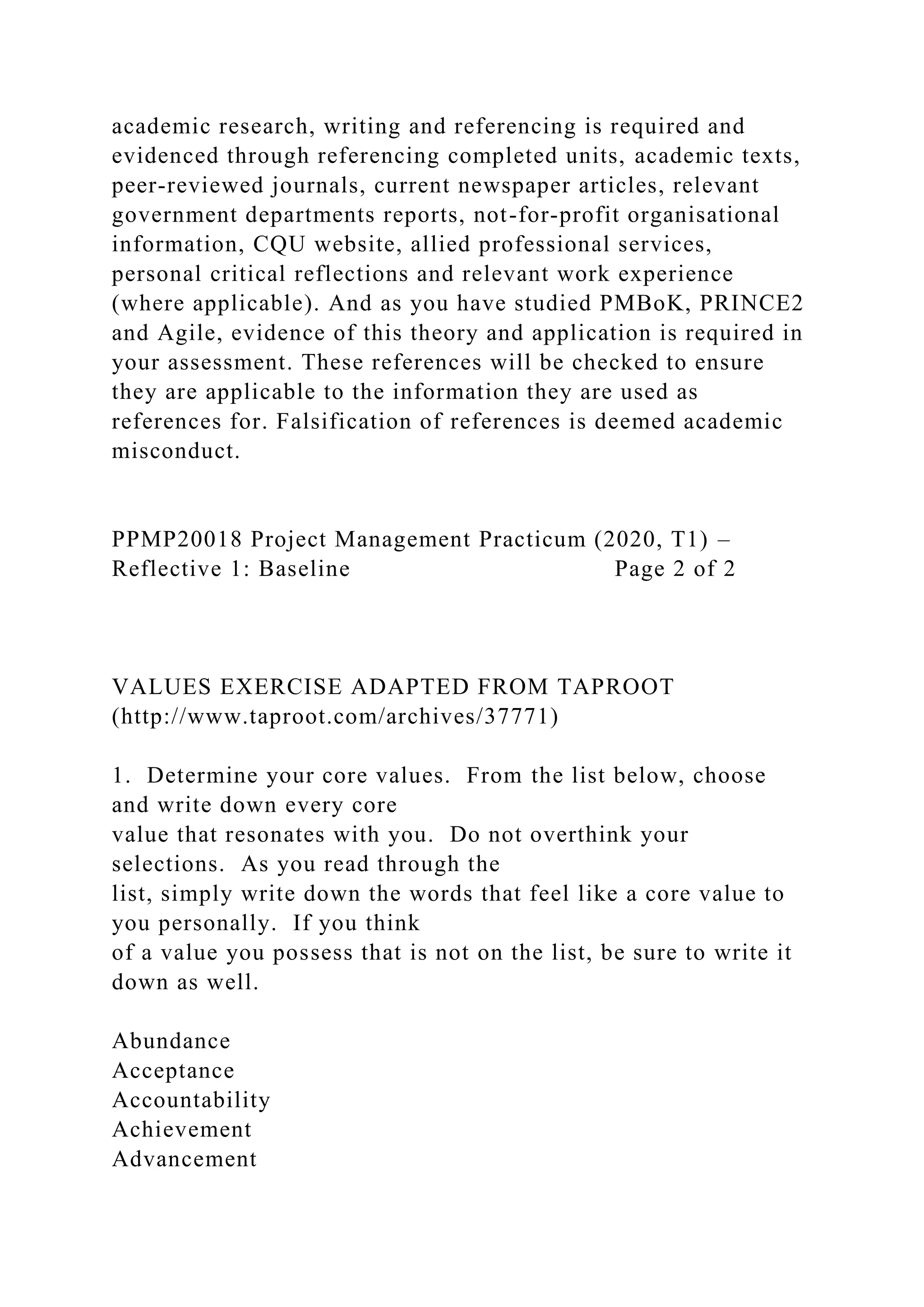 academic research, writing and referencing is required and
evidenced through referencing completed units, academic texts,
peer-reviewed journals, current newspaper articles, relevant
government departments reports, not-for-profit organisational
information, CQU website, allied professional services,
personal critical reflections and relevant work experience
(where applicable). And as you have studied PMBoK, PRINCE2
and Agile, evidence of this theory and application is required in
your assessment. These references will be checked to ensure
they are applicable to the information they are used as
references for. Falsification of references is deemed academic
misconduct.
PPMP20018 Project Management Practicum (2020, T1) –
Reflective 1: Baseline Page 2 of 2
VALUES EXERCISE ADAPTED FROM TAPROOT
(http://www.taproot.com/archives/37771)
1. Determine your core values. From the list below, choose
and write down every core
value that resonates with you. Do not overthink your
selections. As you read through the
list, simply write down the words that feel like a core value to
you personally. If you think
of a value you possess that is not on the list, be sure to write it
down as well.
Abundance
Acceptance
Accountability
Achievement
Advancement
 
