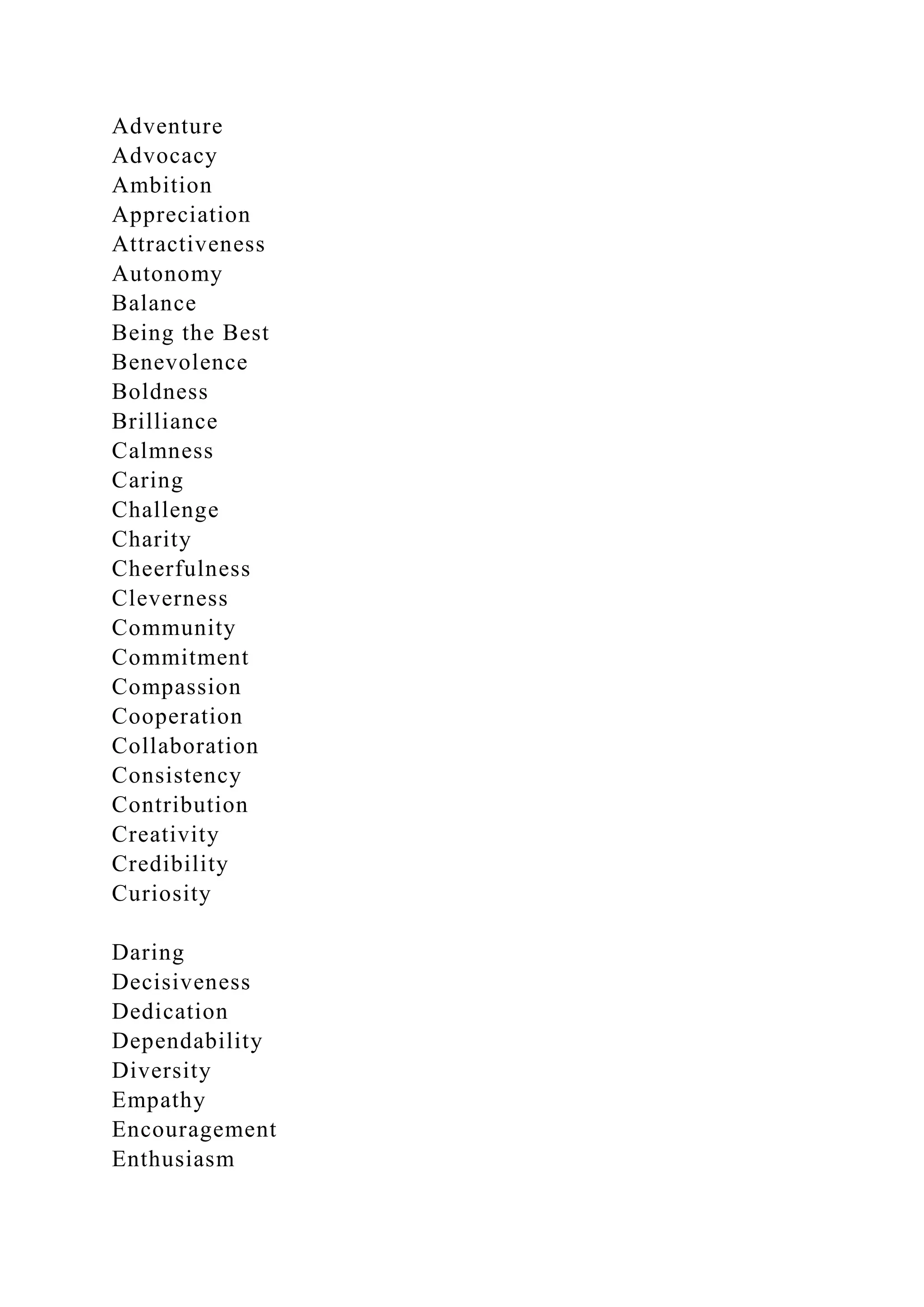 Adventure
Advocacy
Ambition
Appreciation
Attractiveness
Autonomy
Balance
Being the Best
Benevolence
Boldness
Brilliance
Calmness
Caring
Challenge
Charity
Cheerfulness
Cleverness
Community
Commitment
Compassion
Cooperation
Collaboration
Consistency
Contribution
Creativity
Credibility
Curiosity
Daring
Decisiveness
Dedication
Dependability
Diversity
Empathy
Encouragement
Enthusiasm
 