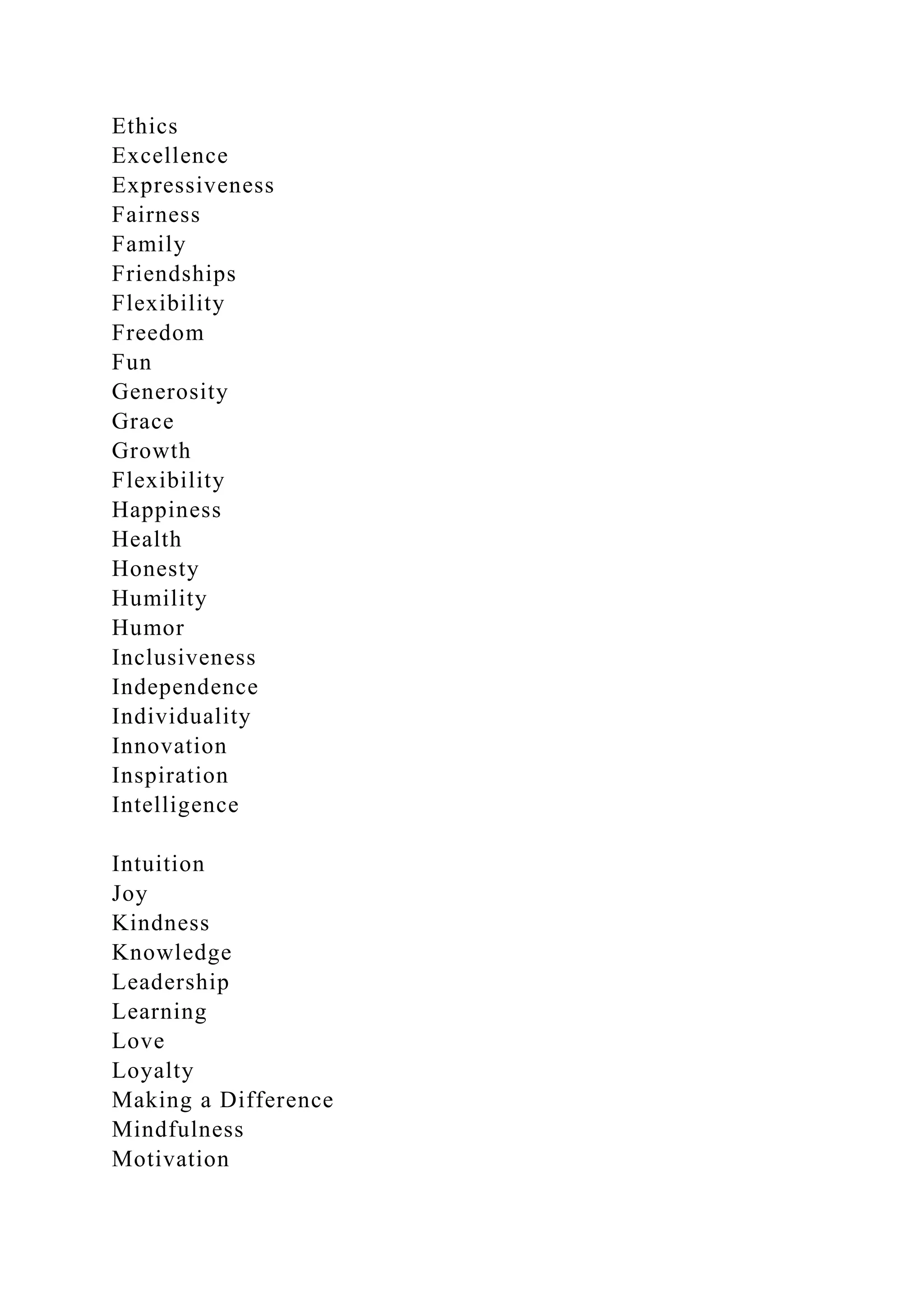 Ethics
Excellence
Expressiveness
Fairness
Family
Friendships
Flexibility
Freedom
Fun
Generosity
Grace
Growth
Flexibility
Happiness
Health
Honesty
Humility
Humor
Inclusiveness
Independence
Individuality
Innovation
Inspiration
Intelligence
Intuition
Joy
Kindness
Knowledge
Leadership
Learning
Love
Loyalty
Making a Difference
Mindfulness
Motivation
 