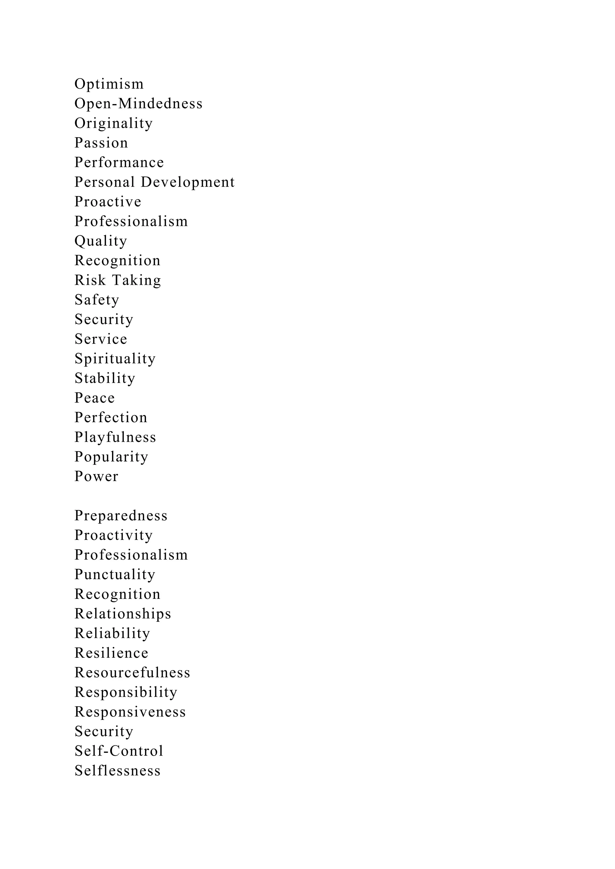 Optimism
Open-Mindedness
Originality
Passion
Performance
Personal Development
Proactive
Professionalism
Quality
Recognition
Risk Taking
Safety
Security
Service
Spirituality
Stability
Peace
Perfection
Playfulness
Popularity
Power
Preparedness
Proactivity
Professionalism
Punctuality
Recognition
Relationships
Reliability
Resilience
Resourcefulness
Responsibility
Responsiveness
Security
Self-Control
Selflessness
 